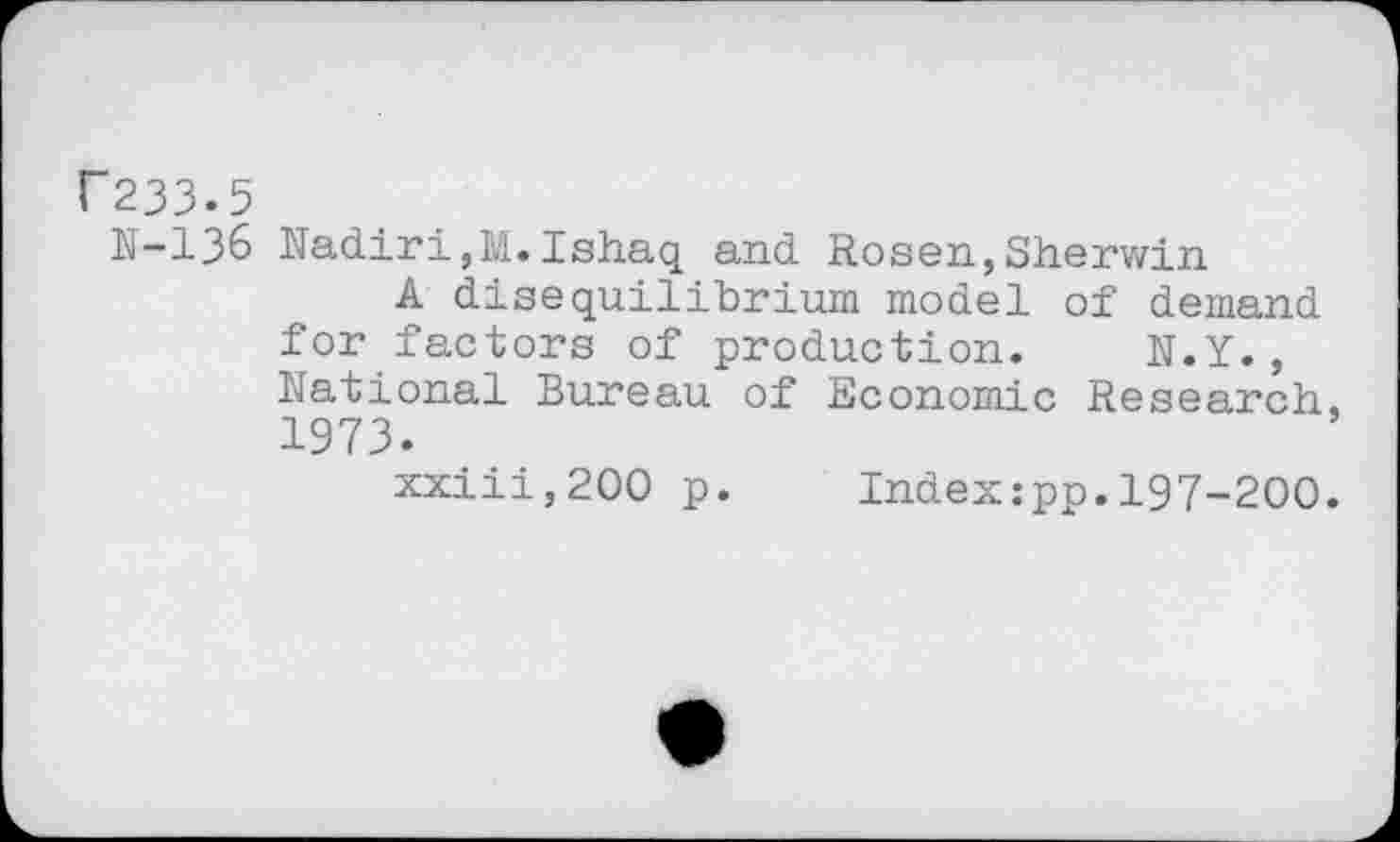 ﻿F233.5
N-136 Nadiri,M.Ishaq and Rosen,Sherwin
A disequilibrium model of demand for factors of production. N.Y., National Bureau of Economic Research, 1973.
xxiii,200 p. Index:pp.197-200.